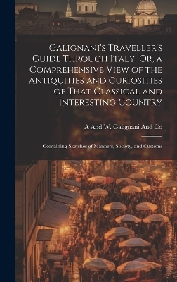 Galignani's Traveller's Guide Through Italy, Or, a Comprehensive View of the Antiquities and Curiosities of That Classical and Interesting Country - A And W Galignani and Co