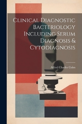 Clinical Diagnostic Bacteriology Including Serum Diagnosis & Cytodiagnosis - Alfred Charles Coles