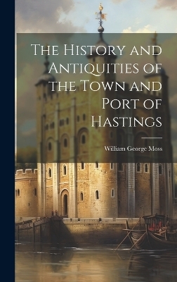 The History and Antiquities of the Town and Port of Hastings - William George Moss