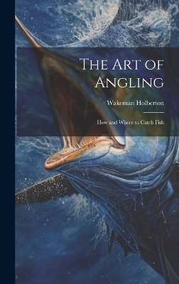 The Art of Angling; How and Where to Catch Fish - Wakeman Holberton