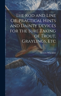 The Rod and Line Or, Practical Hints and Dainty Devices for the Sure Taking of Trout, Graylings, Etc - Hewett Wheatley