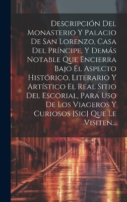 Descripción Del Monasterio Y Palacio De San Lorenzo, Casa Del Príncipe, Y Demás Notable Que Encierra Bajo El Aspecto Histórico, Literario Y Artístico El Real Sitio Del Escorial, Para Uso De Los Viageros Y Curiosos [sic] Que Le Visiten... -  Anonymous