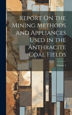 Report On the Mining Methods and Appliances Used in the Anthracite Coal Fields; Volume 4 -  Anonymous