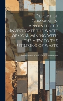 Report of Commission Appointed to Investigate the Waste of Coal Mining With the View to the Utilizing of Waste - 