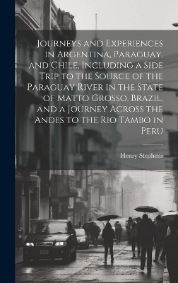 Journeys and Experiences in Argentina, Paraguay, and Chile, Including a Side Trip to the Source of the Paraguay River in the State of Matto Grosso, Brazil, and a Journey Across the Andes to the Rio Tambo in Peru - Henry Stephens