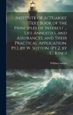 Institute of Actuaries' Text Book of the Principles of Interest ... Life Annuities, and Assurances, and Their Practical Application. Pt.1, by W. Sutton. (Pt.2, by G. King) - William Sutton