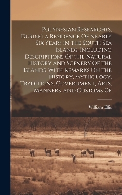 Polynesian Researches, During a Residence Of Nearly Six Years in the South Sea Islands, Including Descriptions Of the Natural History and Scenery Of the Islands, With Remarks On the History, Mythology, Traditions, Government, Arts, Manners, and Customs Of - William Ellis