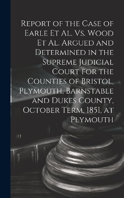 Report of the Case of Earle Et Al. Vs. Wood Et Al. Argued and Determined in the Supreme Judicial Court for the Counties of Bristol, Plymouth, Barnstable and Dukes County, October Term, 1851, at Plymouth -  Anonymous