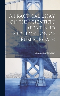 A Practical Essay on the Scientific Repair and Preservation of Public Roads [microform] - 