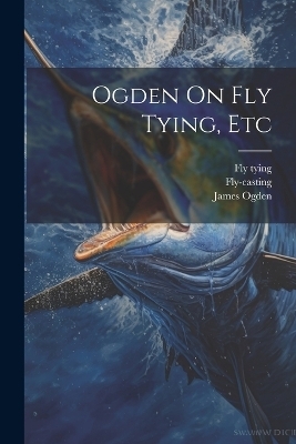 Ogden On Fly Tying, Etc - James Ogden,  Fly-Casting, Fly Tying