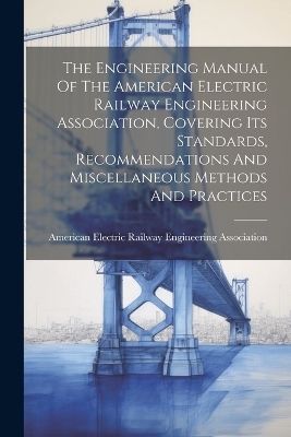 The Engineering Manual Of The American Electric Railway Engineering Association, Covering Its Standards, Recommendations And Miscellaneous Methods And Practices - 