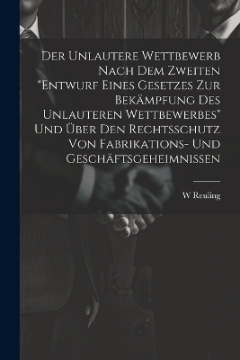 Der Unlautere Wettbewerb Nach Dem Zweiten "Entwurf Eines Gesetzes Zur Bekämpfung Des Unlauteren Wettbewerbes" Und Über Den Rechtsschutz Von Fabrikations- Und Geschäftsgeheimnissen - W Reuling