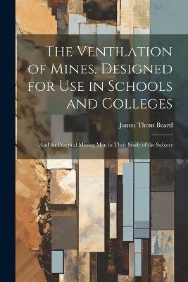 The Ventilation of Mines. Designed for Use in Schools and Colleges; and for Practical Mining Men in Their Study of the Subject - James Thom 1855-1941 Beard