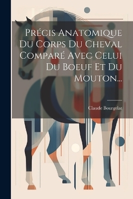 Précis Anatomique Du Corps Du Cheval Comparé Avec Celui Du Boeuf Et Du Mouton... - Claude Bourgelat