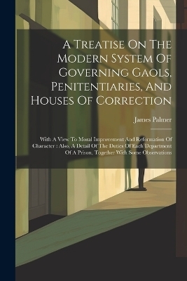 A Treatise On The Modern System Of Governing Gaols, Penitentiaries, And Houses Of Correction - James Palmer