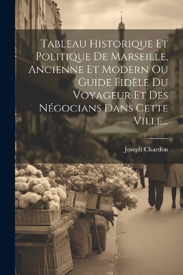 Tableau Historique Et Politique De Marseille, Ancienne Et Modern Ou Guide Fidèle Du Voyageur Et Des Négocians Dans Cette Ville... - Joseph Chardon