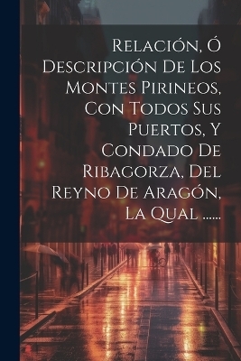 Relación, Ó Descripción De Los Montes Pirineos, Con Todos Sus Puertos, Y Condado De Ribagorza, Del Reyno De Aragón, La Qual ...... -  Anonymous