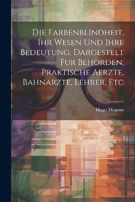 Die Farbenblindheit, Ihr Wesen Und Ihre Bedeutung, Dargestelt Fur Behorden, Praktische Aerzte, Bahnarzte, Lehrer, Etc - Hugo Magnus