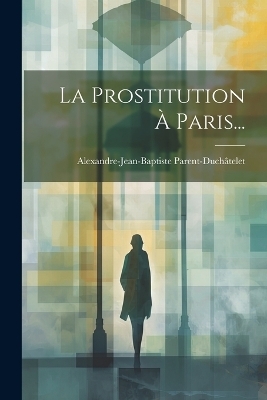 La Prostitution À Paris... - Alexandre-Jean-Bapti Parent-Duchâtelet