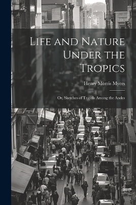 Life and Nature Under the Tropics; Or, Sketches of Travels Among the Andes - Henry Morris Myers