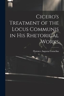 Cicero's Treatment of the Locus Communis in His Rhetorical Works - Florence Augusta Cornelius