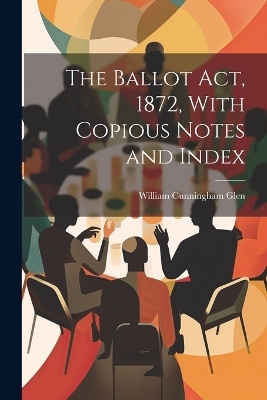 The Ballot Act, 1872, With Copious Notes and Index - William Cunningham Glen