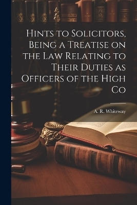 Hints to Solicitors, Being a Treatise on the law Relating to Their Duties as Officers of the High Co - A R Whiteway