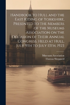 Handbook to Hull and the East Riding of Yorkshire, Presented to the Members of the Museums Association on the Occasion of Their Annual Congress, Held at Hull, July 9th to July 13th, 1923 - Thomas Sheppard