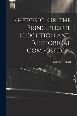 Rhetoric, Or, the Principles of Elocution and Rhetorical Composition - Samuel Willard