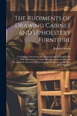 The Rudiments of Drawing Cabinet and Upholstery Furniture - Richard Brown