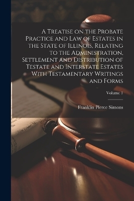 A Treatise on the Probate Practice and Law of Estates in the State of Illinois, Relating to the Administration, Settlement and Distribution of Testate and Interstate Estates With Testamentary Writings and Forms; Volume 1 - 