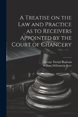 A Treatise on the Law and Practice as to Receivers Appointed by the Court of Chancery - William Williamson Kerr, George Tucker Bispham