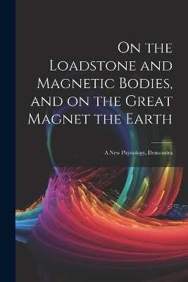 On the Loadstone and Magnetic Bodies, and on the Great Magnet the Earth; a new Physiology, Demonstra -  Anonymous