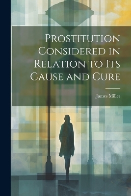 Prostitution Considered in Relation to its Cause and Cure - Miller James