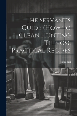 The Servant's Guide (How to Clean Hunting Things). Practical Recipes - John Bell