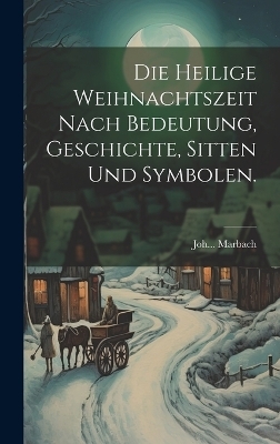 Die heilige Weihnachtszeit nach Bedeutung, Geschichte, Sitten und Symbolen. - Joh Marbach