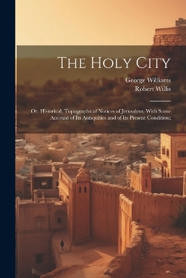 The Holy City; or, Historical, Topographical Notices of Jerusalem; With Some Account of Its Antiquities and of Its Present Condition; - George 1814-1878 Williams, Robert 1800-1875 Willis