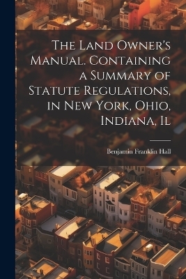 The Land Owner's Manual. Containing a Summary of Statute Regulations, in New York, Ohio, Indiana, Il - Benjamin Franklin Hall