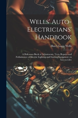 Wells' Auto-electricians' Handbook; a Reference Book of Adjustments, Tests, Repairs and Performance of Electric Lighting and Starting Equipment on Automobiles - Harry Lorin 1874- Wells