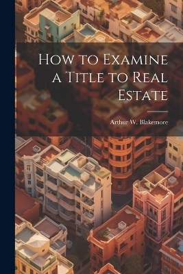 How to Examine a Title to Real Estate - Arthur W 1875-1916 Blakemore