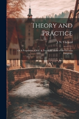 Theory and Practice; or A Progressive, Clear, & Practical Course of the German Language - J N Vlieland