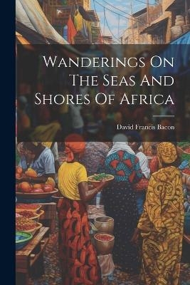 Wanderings On The Seas And Shores Of Africa - David Francis Bacon