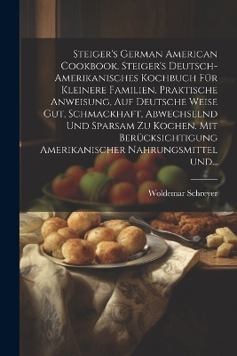 Steiger's German American cookbook. Steiger's deutsch-amerikanisches kochbuch für kleinere familien. Praktische anweisung, auf deutsche weise gut, schmackhaft, abwechselnd und sparsam zu kochen. Mit berücksichtigung amerikanischer nahrungsmittel und... - Woldemar Schreyer