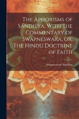 The Aphorisms of Sándilya, With the Commentary of Swapneswara, or, The Hindu Doctrine of Faith - Sándilya Swapneswara