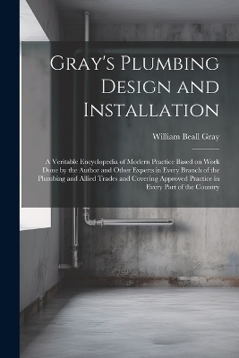 Gray's Plumbing Design and Installation; a Veritable Encyclopedia of Modern Practice Based on Work Done by the Author and Other Experts in Every Branch of the Plumbing and Allied Trades and Covering Approved Practice in Every Part of the Country - William Beall Gray