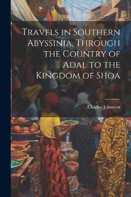 Travels in Southern Abyssinia, Through the Country of Adal to the Kingdom of Shoa - Charles Johnston