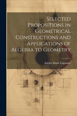 Selected Propositions in Geometrical Constructions and Applications of Algebra to Geometry - Adrien Marie Legendre