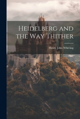 Heidelberg and the Way Thither - Henry John Whitling