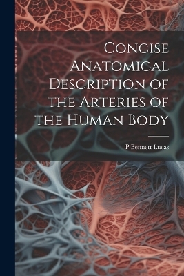 Concise Anatomical Description of the Arteries of the Human Body - P Bennett Lucas