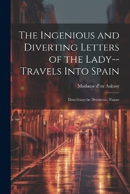 The Ingenious and Diverting Letters of the Lady--travels Into Spain; Describing the Devotions, Nunne -  Madame D' (Marie-Catherine)or 51-1705